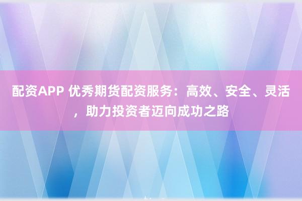 配资APP 优秀期货配资服务：高效、安全、灵活，助力投资者迈向成功之路