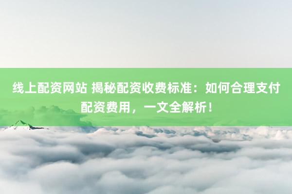 线上配资网站 揭秘配资收费标准：如何合理支付配资费用，一文全解析！