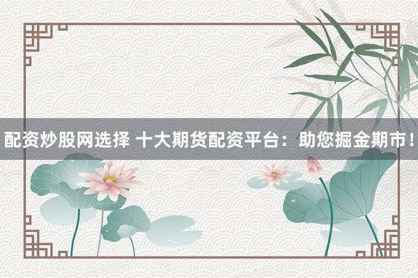 配资炒股网选择 十大期货配资平台：助您掘金期市！