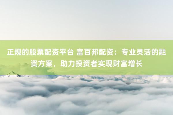 正规的股票配资平台 富百邦配资：专业灵活的融资方案，助力投资者实现财富增长