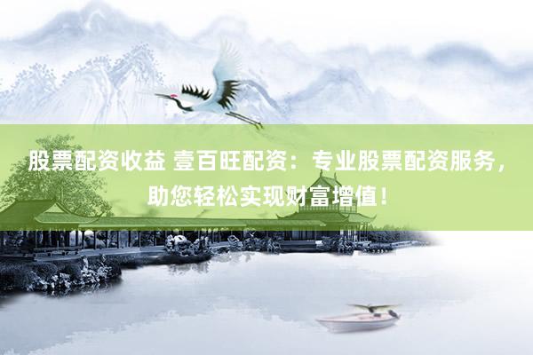 股票配资收益 壹百旺配资：专业股票配资服务，助您轻松实现财富增值！