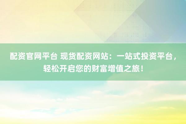 配资官网平台 现货配资网站：一站式投资平台，轻松开启您的财富增值之旅！