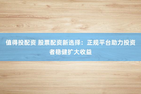 值得投配资 股票配资新选择：正规平台助力投资者稳健扩大收益