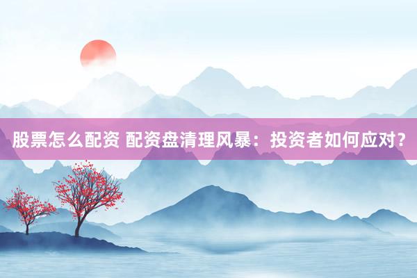 股票怎么配资 配资盘清理风暴：投资者如何应对？
