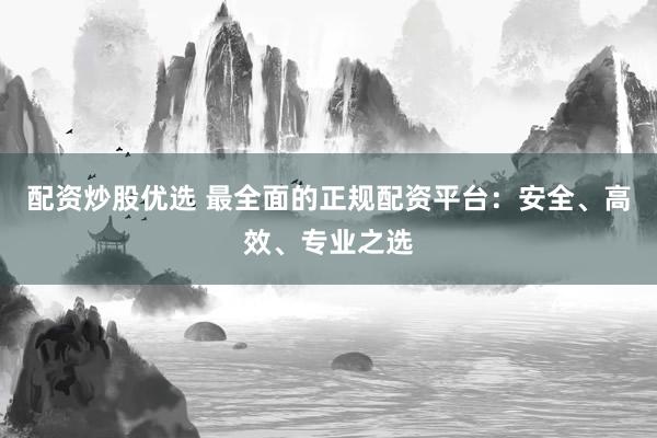 配资炒股优选 最全面的正规配资平台：安全、高效、专业之选