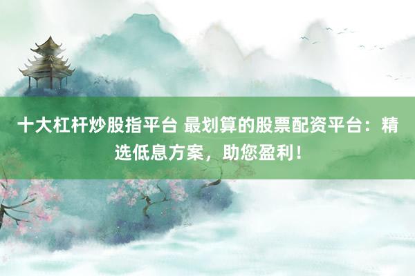 十大杠杆炒股指平台 最划算的股票配资平台：精选低息方案，助您盈利！