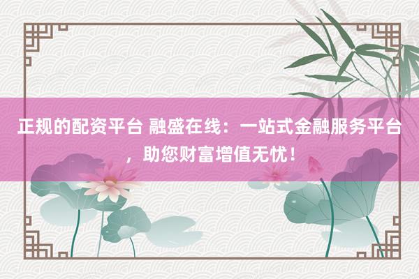 正规的配资平台 融盛在线：一站式金融服务平台，助您财富增值无忧！