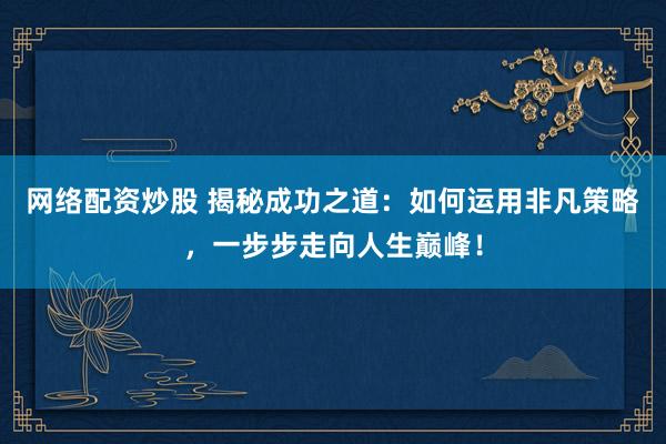 网络配资炒股 揭秘成功之道：如何运用非凡策略，一步步走向人生巅峰！