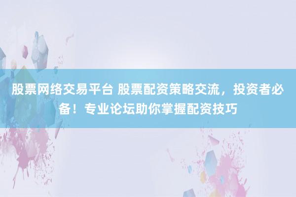 股票网络交易平台 股票配资策略交流，投资者必备！专业论坛助你掌握配资技巧