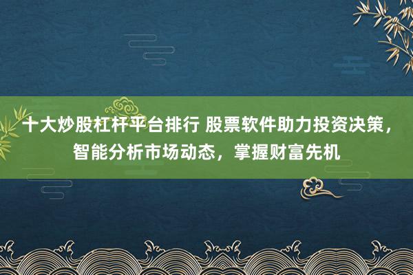 十大炒股杠杆平台排行 股票软件助力投资决策，智能分析市场动态，掌握财富先机