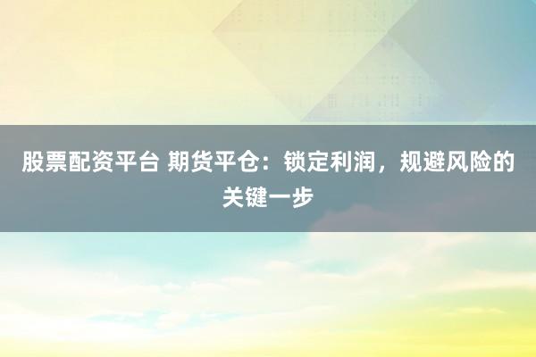 股票配资平台 期货平仓：锁定利润，规避风险的关键一步