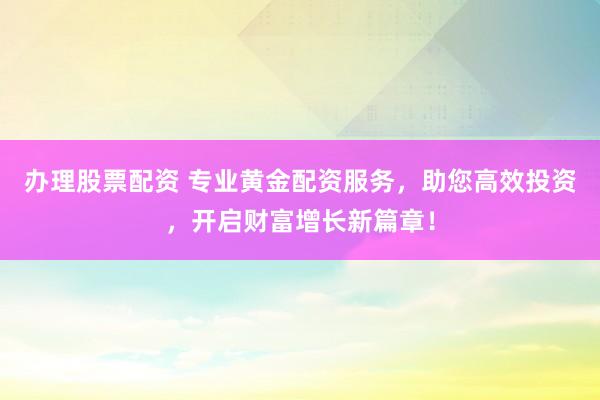 办理股票配资 专业黄金配资服务，助您高效投资，开启财富增长新篇章！