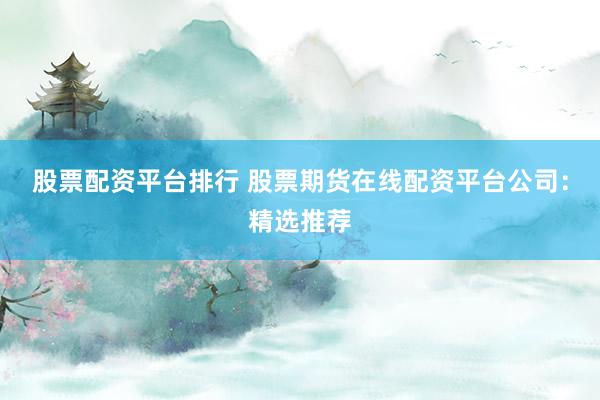 股票配资平台排行 股票期货在线配资平台公司：精选推荐