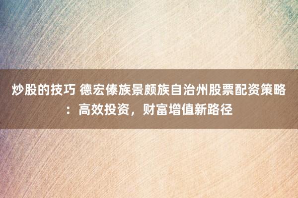 炒股的技巧 德宏傣族景颇族自治州股票配资策略：高效投资，财富增值新路径