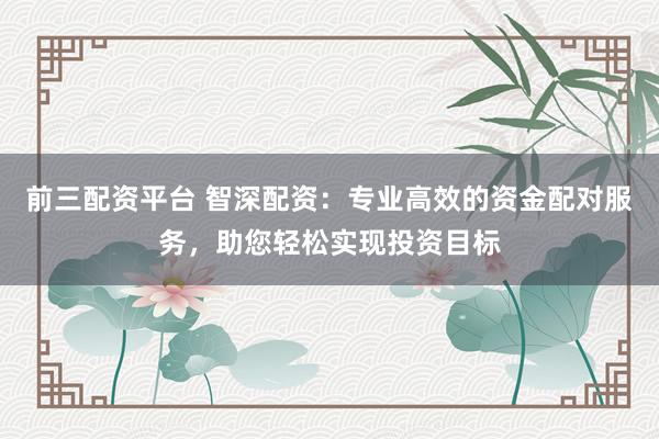 前三配资平台 智深配资：专业高效的资金配对服务，助您轻松实现投资目标