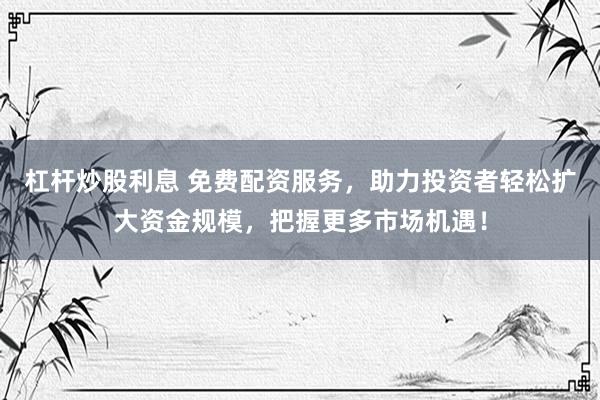 杠杆炒股利息 免费配资服务，助力投资者轻松扩大资金规模，把握更多市场机遇！