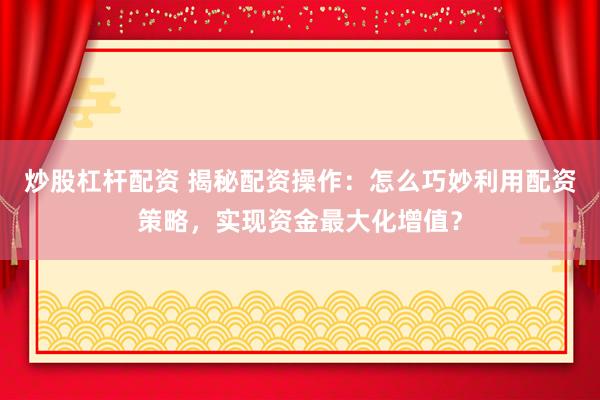 炒股杠杆配资 揭秘配资操作：怎么巧妙利用配资策略，实现资金最大化增值？