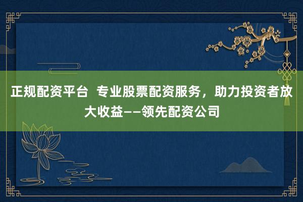 正规配资平台  专业股票配资服务，助力投资者放大收益——领先配资公司