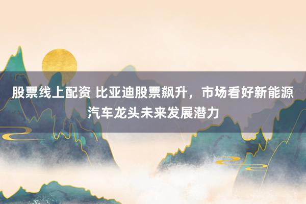 股票线上配资 比亚迪股票飙升，市场看好新能源汽车龙头未来发展潜力