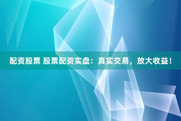 配资股票 股票配资实盘：真实交易，放大收益！
