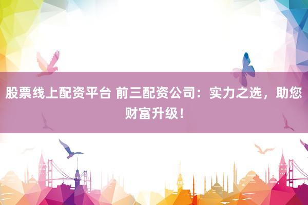 股票线上配资平台 前三配资公司：实力之选，助您财富升级！