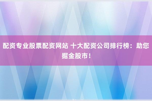 配资专业股票配资网站 十大配资公司排行榜：助您掘金股市！