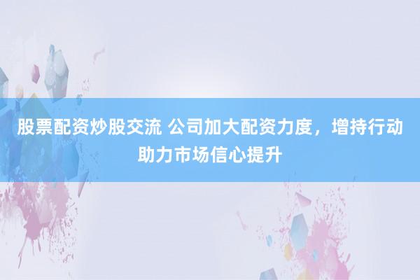 股票配资炒股交流 公司加大配资力度，增持行动助力市场信心提升