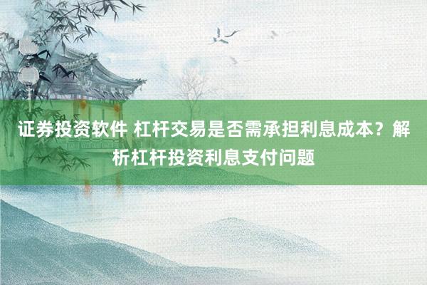 证券投资软件 杠杆交易是否需承担利息成本？解析杠杆投资利息支付问题