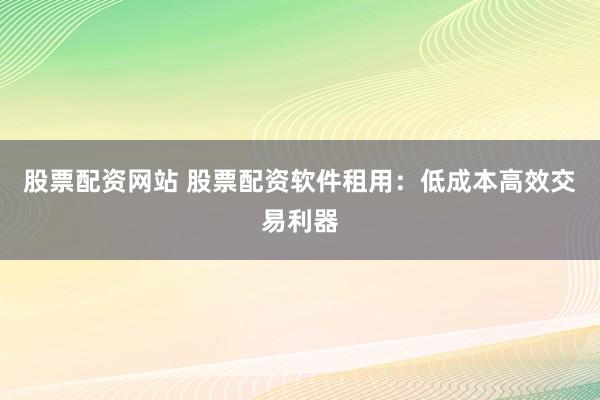股票配资网站 股票配资软件租用：低成本高效交易利器