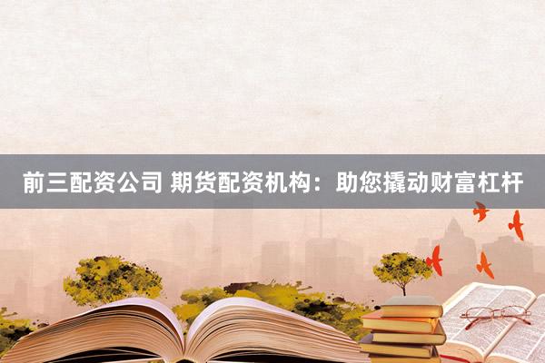 前三配资公司 期货配资机构：助您撬动财富杠杆