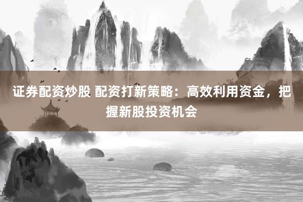 证券配资炒股 配资打新策略：高效利用资金，把握新股投资机会