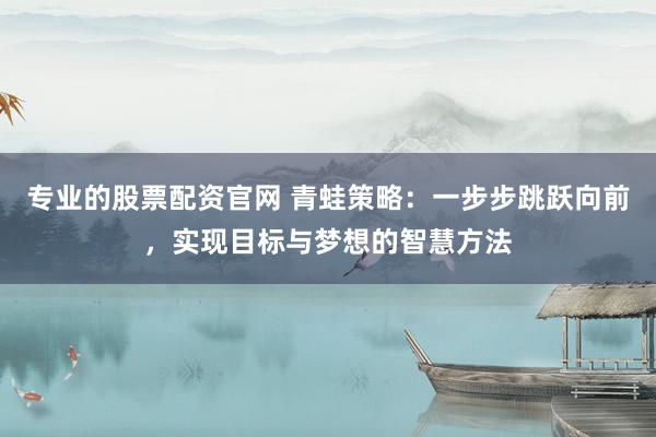 专业的股票配资官网 青蛙策略：一步步跳跃向前，实现目标与梦想的智慧方法