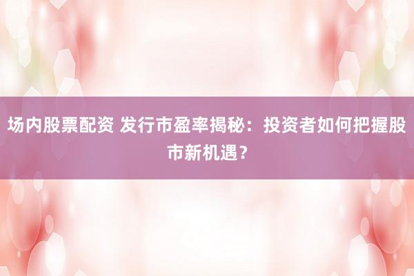 场内股票配资 发行市盈率揭秘：投资者如何把握股市新机遇？