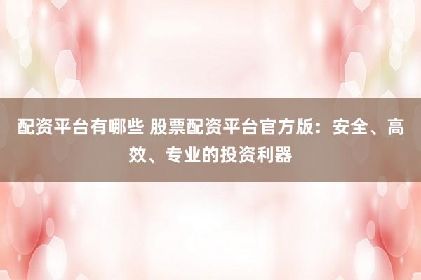 配资平台有哪些 股票配资平台官方版：安全、高效、专业的投资利器