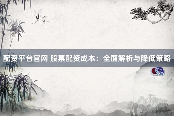 配资平台官网 股票配资成本：全面解析与降低策略