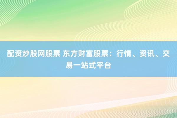 配资炒股网股票 东方财富股票：行情、资讯、交易一站式平台