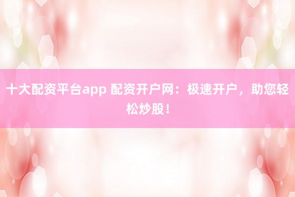 十大配资平台app 配资开户网：极速开户，助您轻松炒股！
