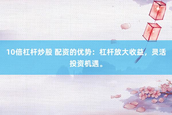 10倍杠杆炒股 配资的优势：杠杆放大收益，灵活投资机遇。