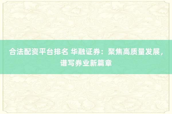 合法配资平台排名 华融证券：聚焦高质量发展，谱写券业新篇章