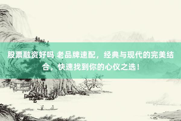 股票融资好吗 老品牌速配，经典与现代的完美结合，快速找到你的心仪之选！