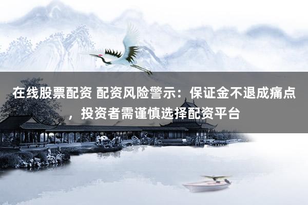 在线股票配资 配资风险警示：保证金不退成痛点，投资者需谨慎选择配资平台