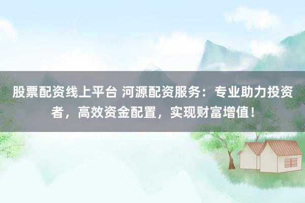 股票配资线上平台 河源配资服务：专业助力投资者，高效资金配置，实现财富增值！