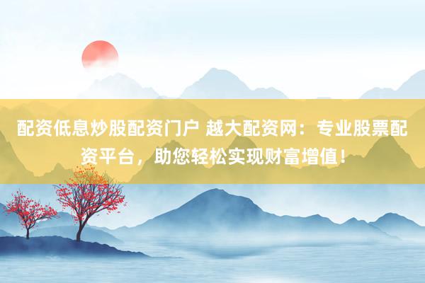 配资低息炒股配资门户 越大配资网：专业股票配资平台，助您轻松实现财富增值！