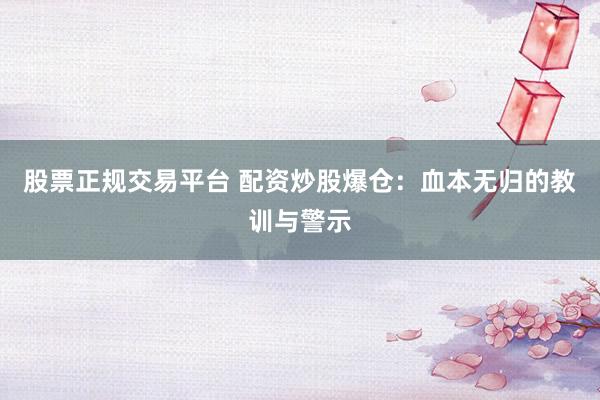 股票正规交易平台 配资炒股爆仓：血本无归的教训与警示