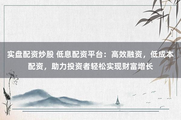 实盘配资炒股 低息配资平台：高效融资，低成本配资，助力投资者轻松实现财富增长
