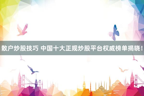 散户炒股技巧 中国十大正规炒股平台权威榜单揭晓！