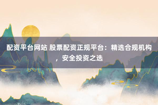 配资平台网站 股票配资正规平台：精选合规机构，安全投资之选