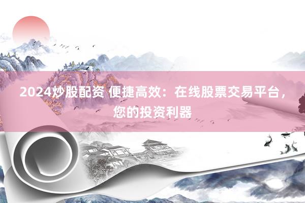 2024炒股配资 便捷高效：在线股票交易平台，您的投资利器