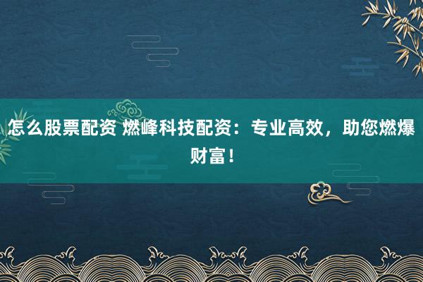 怎么股票配资 燃峰科技配资：专业高效，助您燃爆财富！
