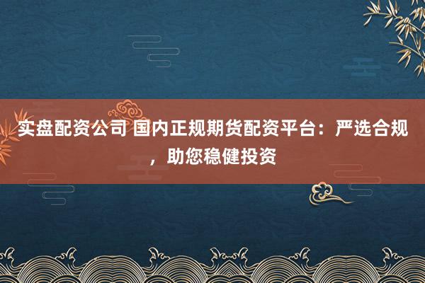 实盘配资公司 国内正规期货配资平台：严选合规，助您稳健投资